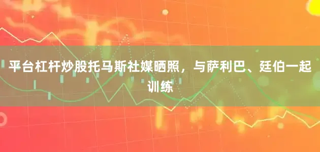平台杠杆炒股托马斯社媒晒照，与萨利巴、廷伯一起训练