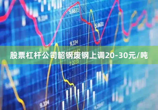 股票杠杆公司韶钢废钢上调20-30元/吨